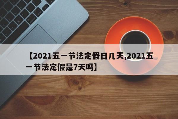 【2021五一节法定假日几天,2021五一节法定假是7天吗】
