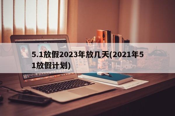 5.1放假2023年放几天(2021年51放假计划)
