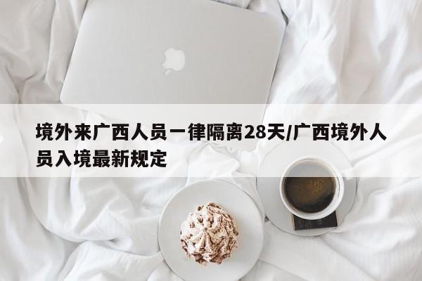 境外来广西人员一律隔离28天/广西境外人员入境最新规定