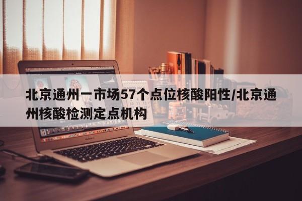 北京通州一市场57个点位核酸阳性/北京通州核酸检测定点机构