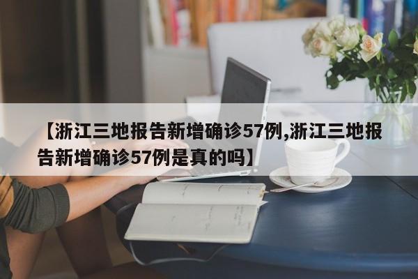 【浙江三地报告新增确诊57例,浙江三地报告新增确诊57例是真的吗】
