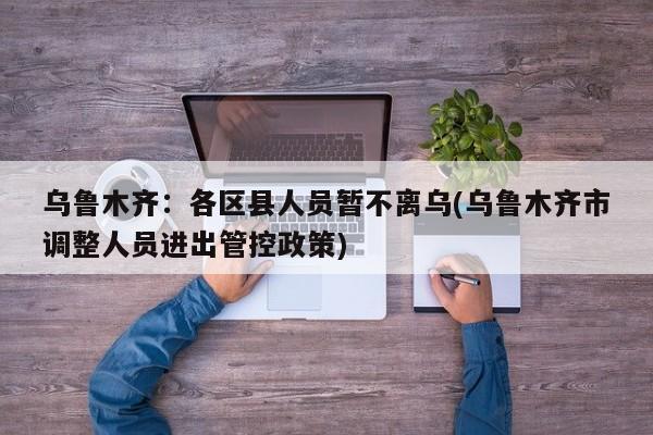 乌鲁木齐：各区县人员暂不离乌(乌鲁木齐市调整人员进出管控政策)