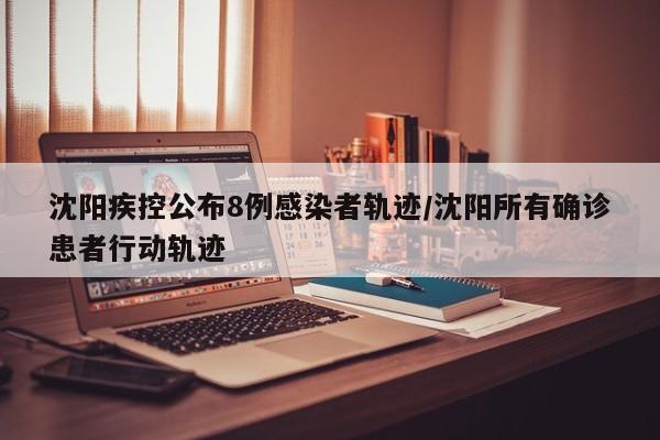 沈阳疾控公布8例感染者轨迹/沈阳所有确诊患者行动轨迹