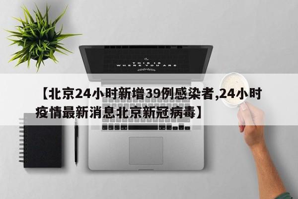 【北京24小时新增39例感染者,24小时疫情最新消息北京新冠病毒】