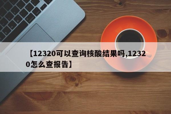 【12320可以查询核酸结果吗,12320怎么查报告】
