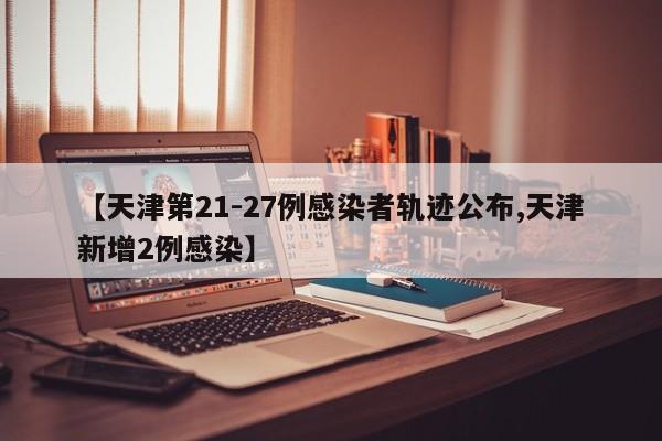 【天津第21-27例感染者轨迹公布,天津新增2例感染】