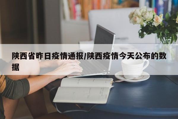 陕西省昨日疫情通报/陕西疫情今天公布的数据