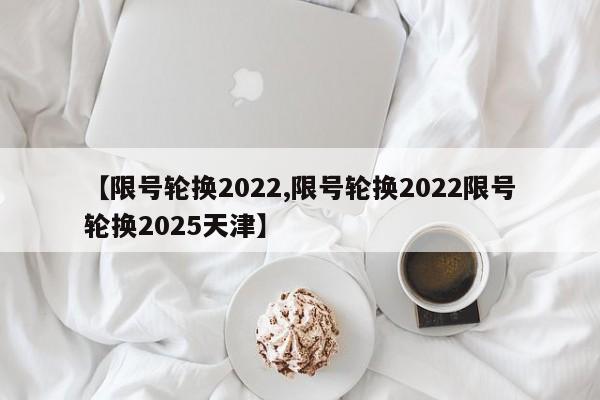 【限号轮换2022,限号轮换2022限号轮换2025天津】