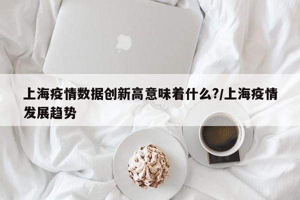 上海疫情数据创新高意味着什么?/上海疫情发展趋势