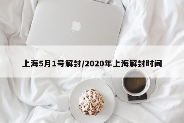 上海5月1号解封/2020年上海解封时间