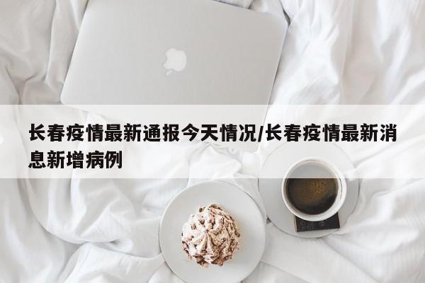 长春疫情最新通报今天情况/长春疫情最新消息新增病例