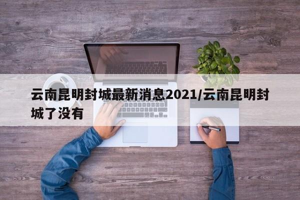 云南昆明封城最新消息2021/云南昆明封城了没有