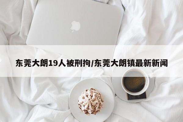 东莞大朗19人被刑拘/东莞大朗镇最新新闻