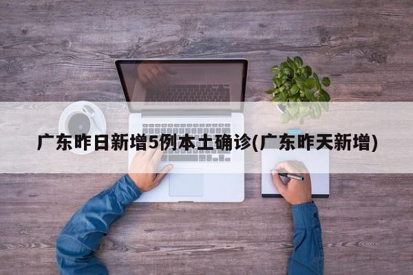 广东昨日新增5例本土确诊(广东昨天新增)