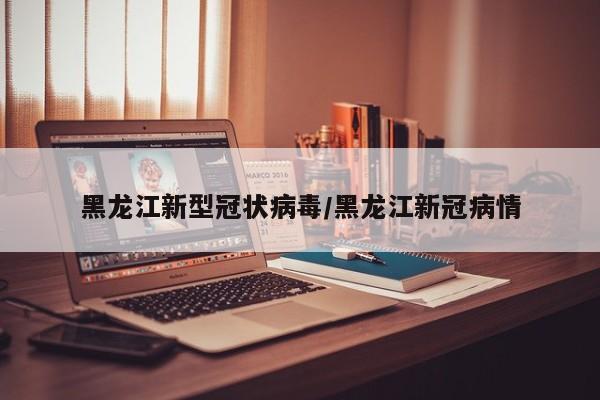 黑龙江新型冠状病毒/黑龙江新冠病情