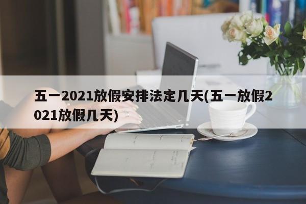 五一2021放假安排法定几天(五一放假2021放假几天)