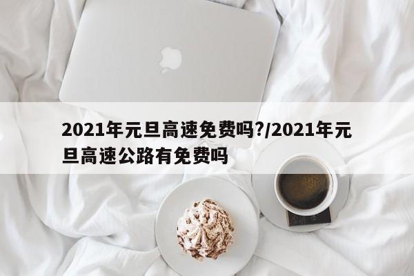 2021年元旦高速免费吗?/2021年元旦高速公路有免费吗