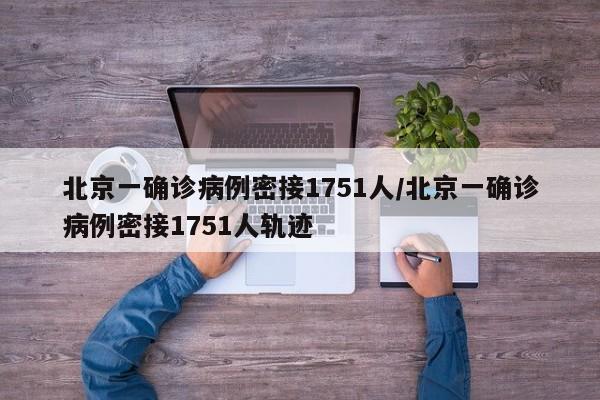 北京一确诊病例密接1751人/北京一确诊病例密接1751人轨迹