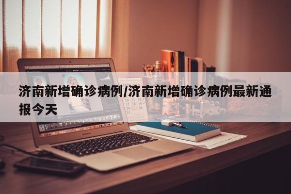 济南新增确诊病例/济南新增确诊病例最新通报今天