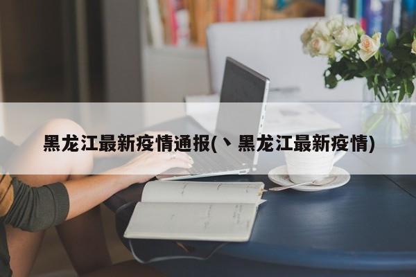 黑龙江最新疫情通报(丶黑龙江最新疫情)