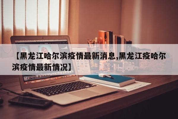 【黑龙江哈尔滨疫情最新消息,黑龙江疫哈尔滨疫情最新情况】