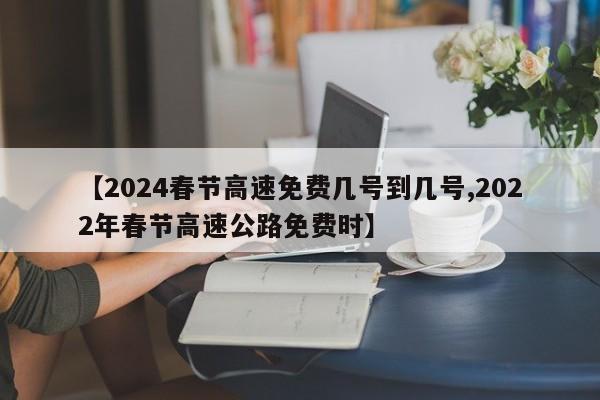 【2024春节高速免费几号到几号,2022年春节高速公路免费时】