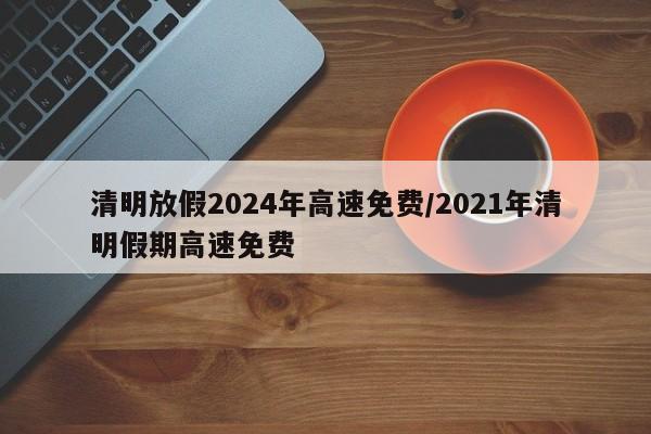 清明放假2024年高速免费/2021年清明假期高速免费