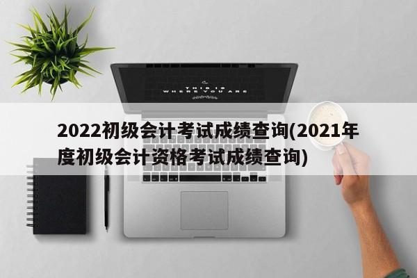 2022初级会计考试成绩查询(2021年度初级会计资格考试成绩查询)