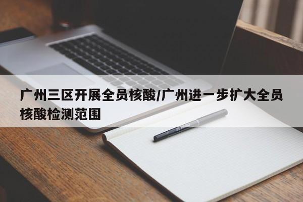 广州三区开展全员核酸/广州进一步扩大全员核酸检测范围