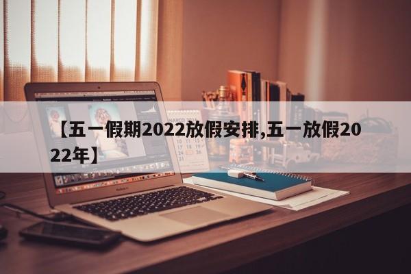 【五一假期2022放假安排,五一放假2022年】