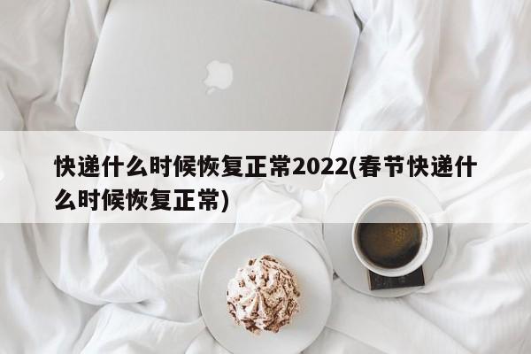 快递什么时候恢复正常2022(春节快递什么时候恢复正常)