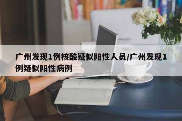 广州发现1例核酸疑似阳性人员/广州发现1例疑似阳性病例