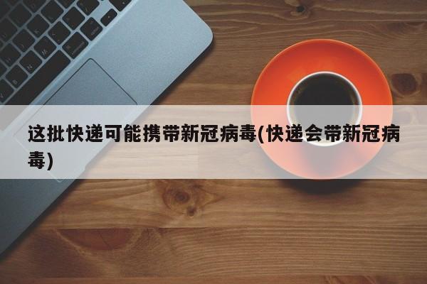 这批快递可能携带新冠病毒(快递会带新冠病毒)