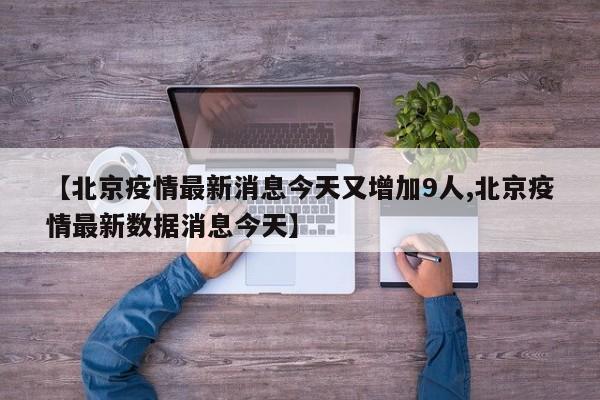 【北京疫情最新消息今天又增加9人,北京疫情最新数据消息今天】