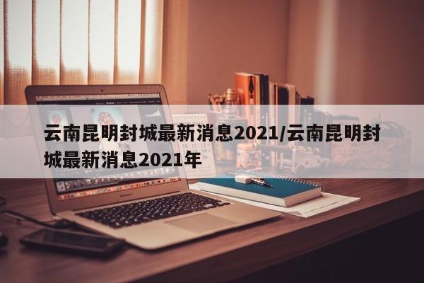 云南昆明封城最新消息2021/云南昆明封城最新消息2021年