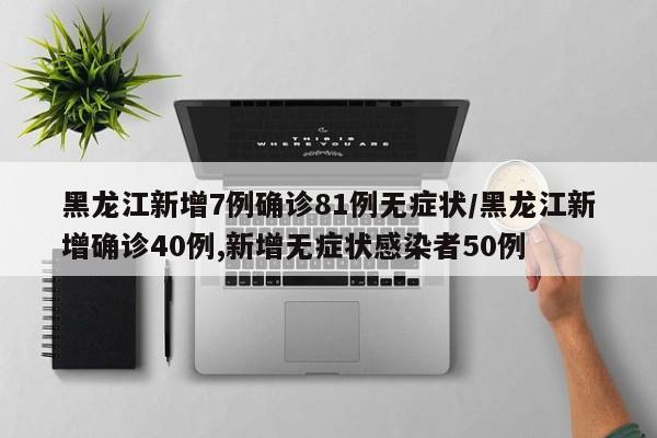 黑龙江新增7例确诊81例无症状/黑龙江新增确诊40例,新增无症状感染者50例