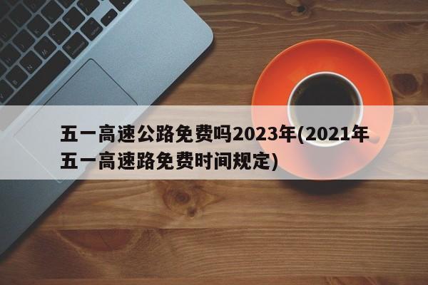 五一高速公路免费吗2023年(2021年五一高速路免费时间规定)