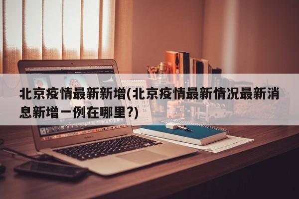 北京疫情最新新增(北京疫情最新情况最新消息新增一例在哪里?)