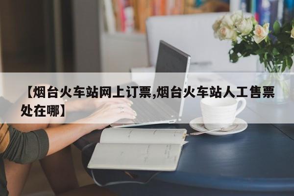 【烟台火车站网上订票,烟台火车站人工售票处在哪】