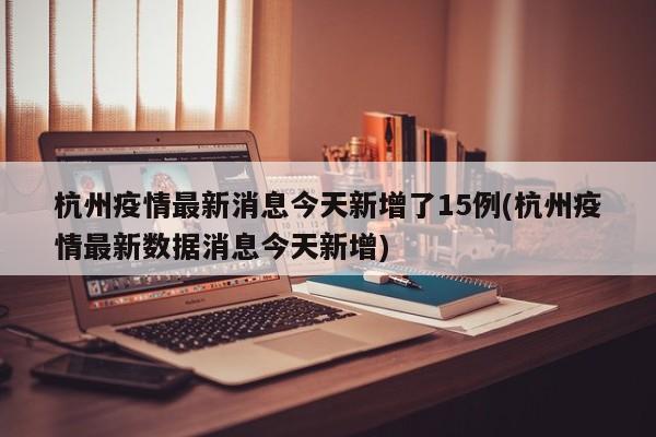 杭州疫情最新消息今天新增了15例(杭州疫情最新数据消息今天新增)