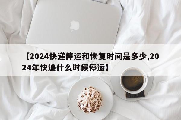 【2024快递停运和恢复时间是多少,2024年快递什么时候停运】