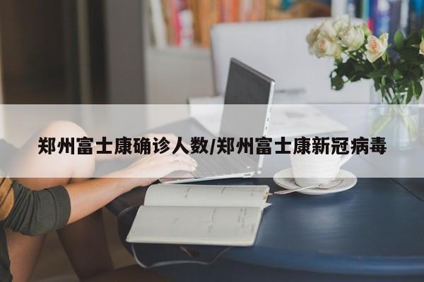 郑州富士康确诊人数/郑州富士康新冠病毒
