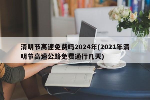 清明节高速免费吗2024年(2021年清明节高速公路免费通行几天)