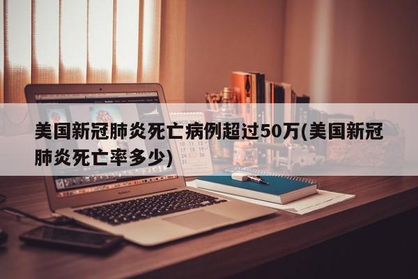 美国新冠肺炎死亡病例超过50万(美国新冠肺炎死亡率多少)