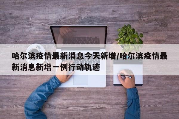 哈尔滨疫情最新消息今天新增/哈尔滨疫情最新消息新增一例行动轨迹