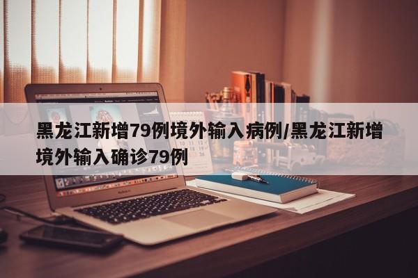 黑龙江新增79例境外输入病例/黑龙江新增境外输入确诊79例