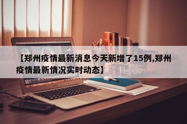 【郑州疫情最新消息今天新增了15例,郑州疫情最新情况实时动态】