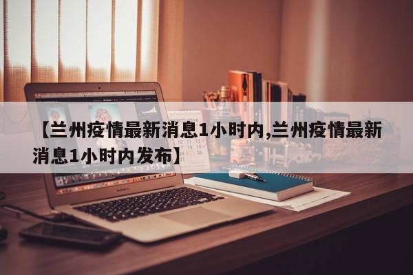 【兰州疫情最新消息1小时内,兰州疫情最新消息1小时内发布】