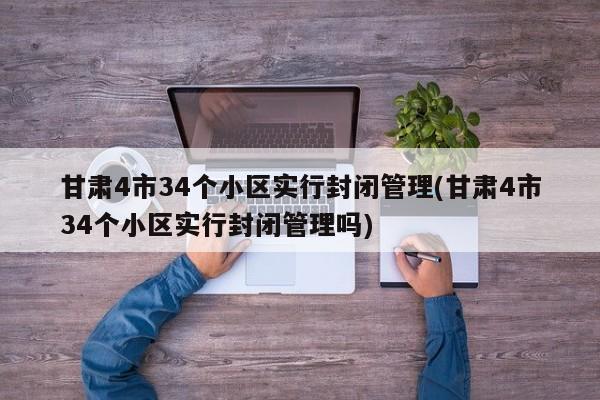 甘肃4市34个小区实行封闭管理(甘肃4市34个小区实行封闭管理吗)