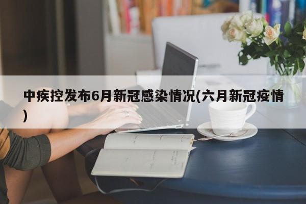 中疾控发布6月新冠感染情况(六月新冠疫情)